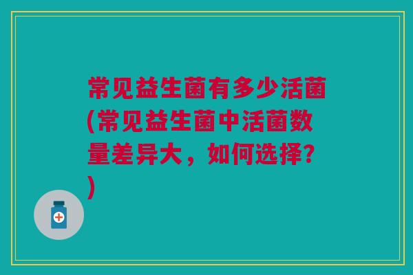 常见益生菌有多少活菌(常见益生菌中活菌数量差异大,如何选择?)