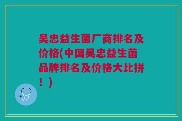 吴忠益生菌厂商排名及价格(中国吴忠益生菌品牌排名及价格大比拼!)
