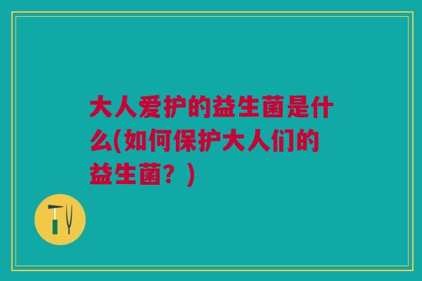大人爱护的益生菌是什么(如何保护大人们的益生菌?)