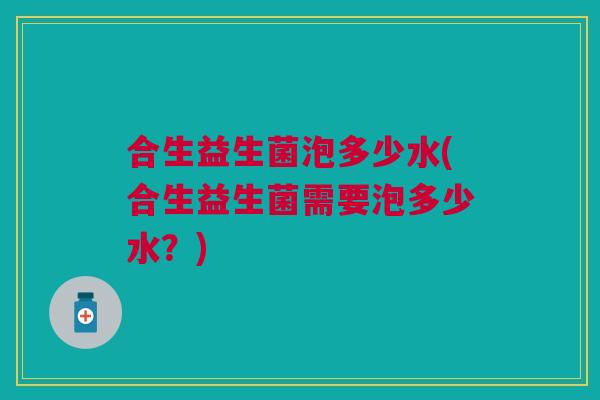 合生益生菌泡多少水(合生益生菌需要泡多少水？)