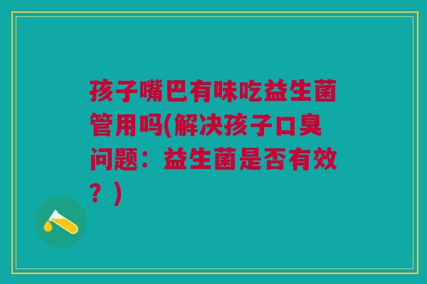 孩子嘴巴有味吃益生菌管用吗(解决孩子口臭问题:益生菌是否有效?)