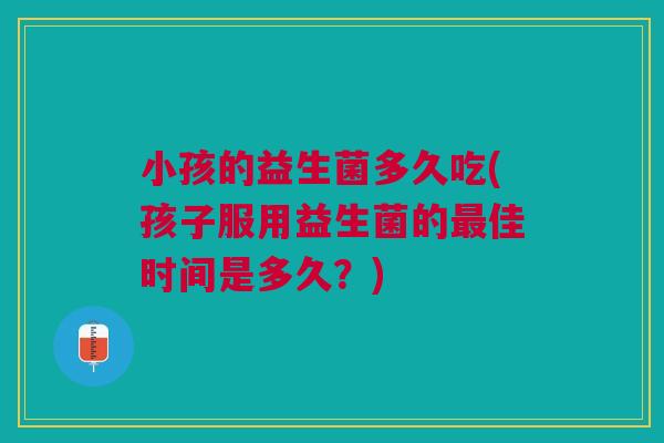 小孩的益生菌多久吃(孩子服用益生菌的最佳时间是多久?)