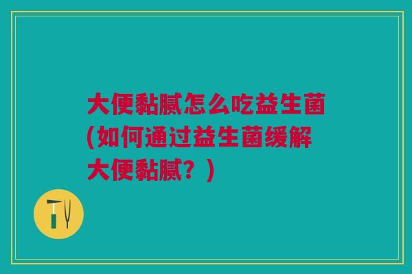 大便黏腻怎么吃益生菌(如何通过益生菌缓解大便黏腻?)