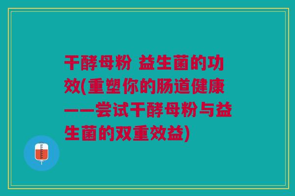 干酵母粉 益生菌的功效(重塑你的肠道健康——尝试干酵母粉与益生菌的双重效益) 干酵母粉 益生菌的功效(重塑你的肠道健康——尝试干酵母粉与益生菌的双重效益)