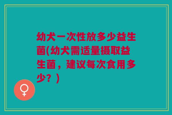 幼犬一次性放多少益生菌(幼犬需适量摄取益生菌,建议每次食用多少?)