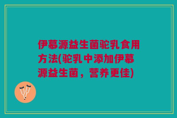 伊慕源益生菌驼乳食用方法(驼乳中添加伊慕源益生菌,营养更佳)