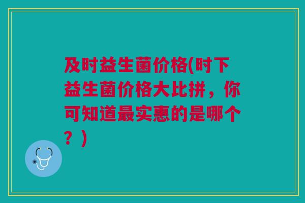 及时益生菌价格(时下益生菌价格大比拼,你可知道最实惠的是哪个?)