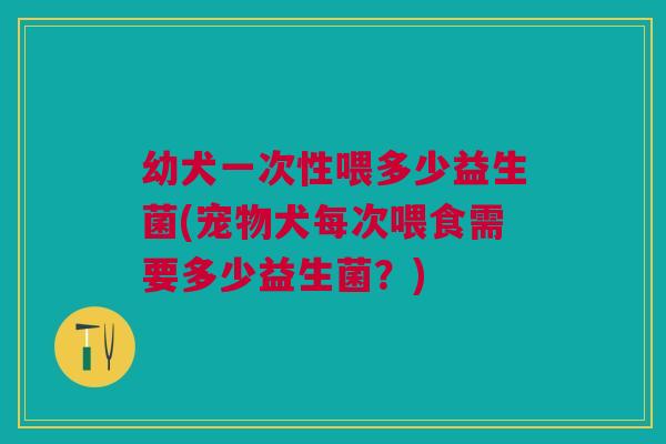 幼犬一次性喂多少益生菌(宠物犬每次喂食需要多少益生菌？)