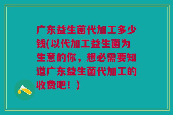 广东益生菌代加工多少钱(以代加工益生菌为生意的你,想必需要知道广东益生菌代加工的收费吧!)