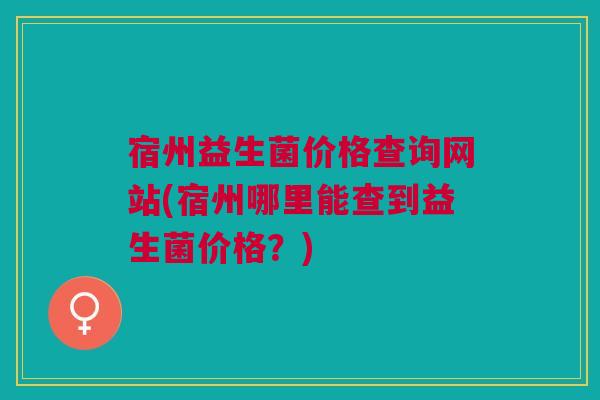 宿州益生菌价格查询网站(宿州哪里能查到益生菌价格?) 宿州益生菌价格查询网站(宿州哪里能查到益生菌价格?)