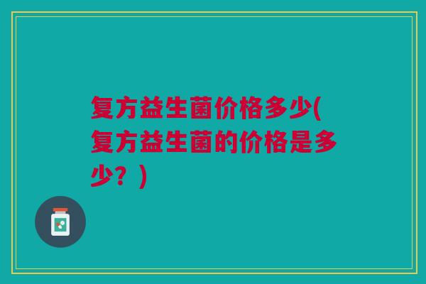 复方益生菌价格多少(复方益生菌的价格是多少?) 复方益生菌价格多少(复方益生菌的价格是多少?)