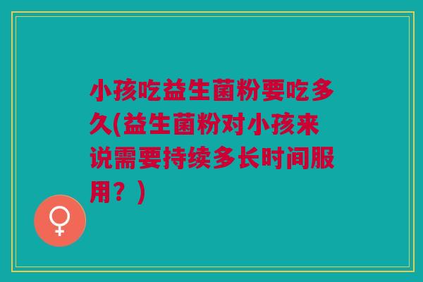 小孩吃益生菌粉要吃多久(益生菌粉对小孩来说需要持续多长时间服用?) 小孩吃益生菌粉要吃多久(益生菌粉对小孩来说需要持续多长时间服用?)