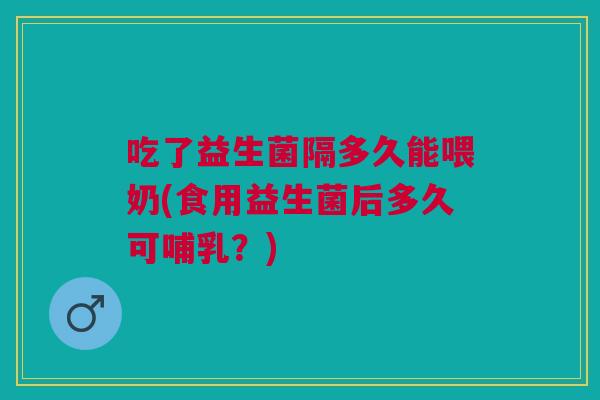 吃了益生菌隔多久能喂奶(食用益生菌后多久可哺乳?)