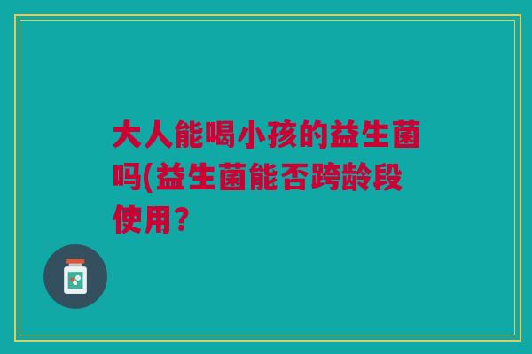 大人能喝小孩的益生菌吗(益生菌能否跨龄段使用?