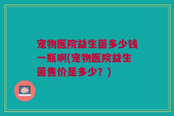 宠物医院益生菌多少钱一瓶啊(宠物医院益生菌售价是多少?)