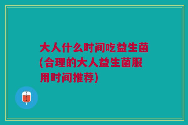 大人什么时间吃益生菌(合理的大人益生菌服用时间推荐)