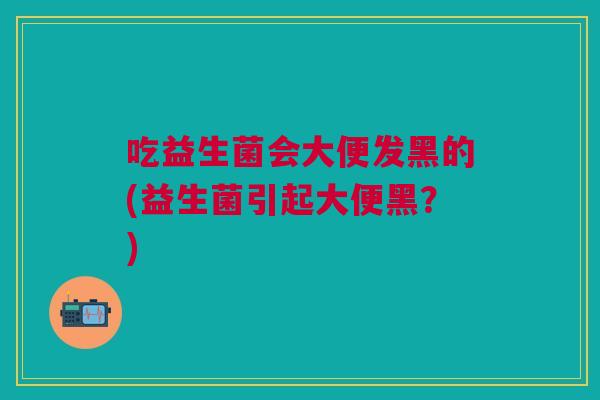吃益生菌会大便发黑的(益生菌引起大便黑?)