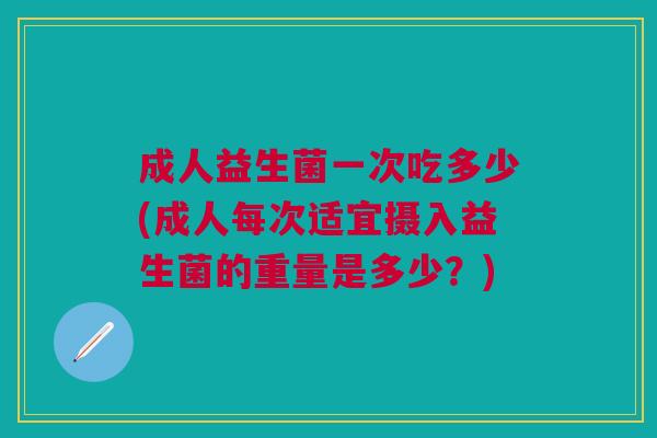 成人益生菌一次吃多少(成人每次适宜摄入益生菌的重量是多少?)