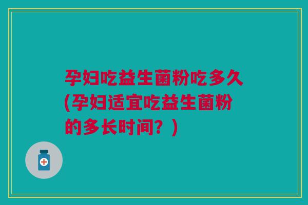 孕妇吃益生菌粉吃多久(孕妇适宜吃益生菌粉的多长时间？)