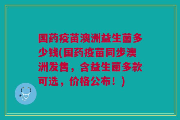 国药疫苗澳洲益生菌多少钱(国药疫苗同步澳洲发售,含益生菌多款可选,价格公布!)
