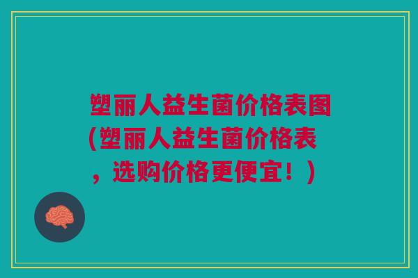塑丽人益生菌价格表图(塑丽人益生菌价格表,选购价格更便宜!)