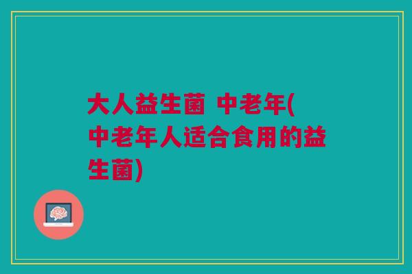 大人益生菌 中老年(中老年人适合食用的益生菌)
