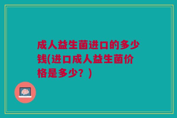 成人益生菌进口的多少钱(进口成人益生菌价格是多少?)