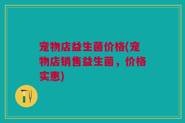 宠物店益生菌价格(宠物店销售益生菌,价格实惠)