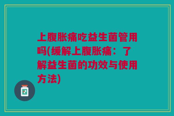上腹胀痛吃益生菌管用吗(缓解上腹胀痛:了解益生菌的功效与使用方法)