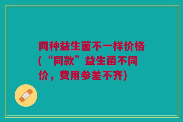 同种益生菌不一样价格(“同款”益生菌不同价，费用参差不齐)