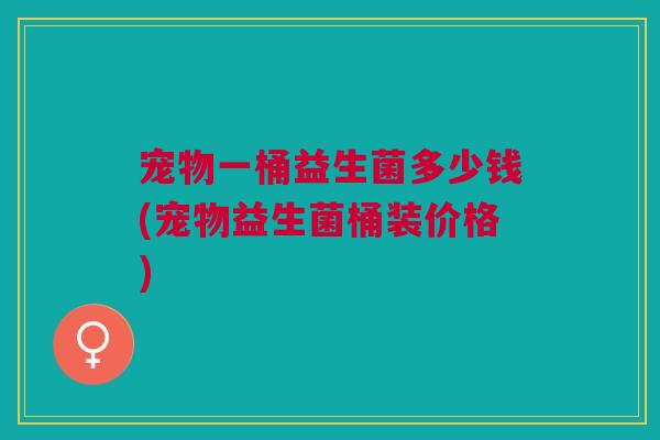 宠物一桶益生菌多少钱(宠物益生菌桶装价格) 宠物一桶益生菌多少钱(宠物益生菌桶装价格)