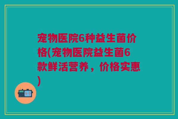 宠物医院6种益生菌价格(宠物医院益生菌6款鲜活营养,价格实惠)