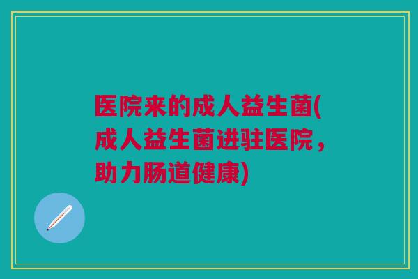 医院来的成人益生菌(成人益生菌进驻医院,助力肠道健康)