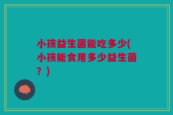 小孩益生菌能吃多少(小孩能食用多少益生菌?)
