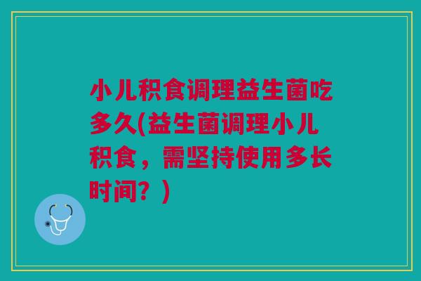 小儿积食调理益生菌吃多久(益生菌调理小儿积食,需坚持使用多长时间?)