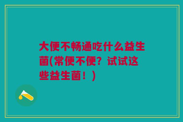 大便不畅通吃什么益生菌(常便不便?试试这些益生菌!)