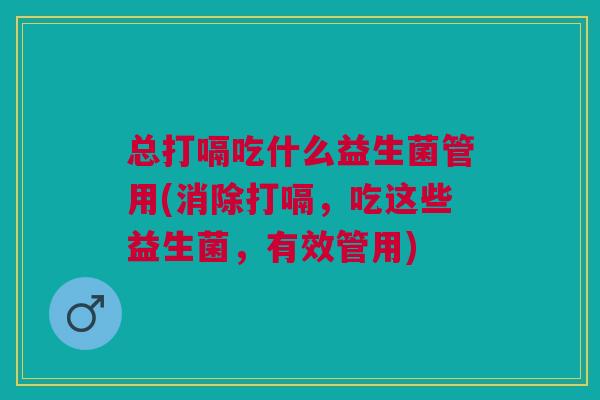 总打嗝吃什么益生菌管用(消除打嗝,吃这些益生菌,有效管用) 总打嗝吃什么益生菌管用(消除打嗝,吃这些益生菌,有效管用)
