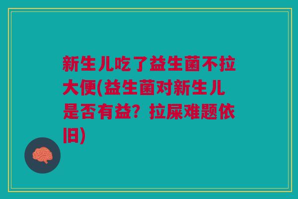 新生儿吃了益生菌不拉大便(益生菌对新生儿是否有益?拉屎难题依旧)
