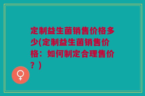 定制益生菌销售价格多少(定制益生菌销售价格:如何制定合理售价?)
