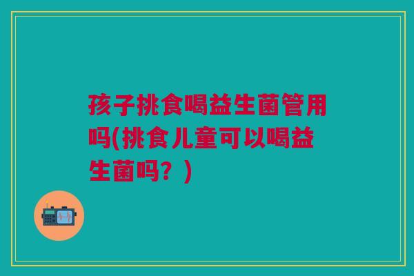 孩子挑食喝益生菌管用吗(挑食儿童可以喝益生菌吗?)