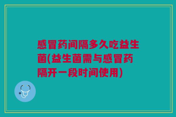 感冒药间隔多久吃益生菌(益生菌需与感冒药隔开一段时间使用)