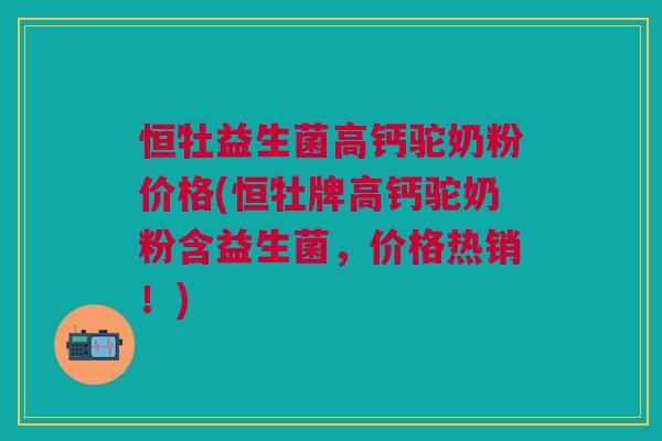 恒牡益生菌高钙驼奶粉价格(恒牡牌高钙驼奶粉含益生菌,价格热销!)