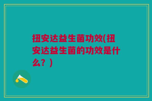扭安达益生菌功效(扭安达益生菌的功效是什么?)