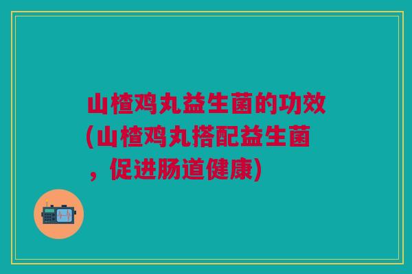 山楂鸡丸益生菌的功效(山楂鸡丸搭配益生菌,促进肠道健康) 山楂鸡丸益生菌的功效(山楂鸡丸搭配益生菌,促进肠道健康)