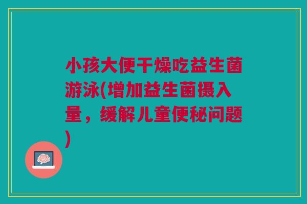 小孩大便干燥吃益生菌游泳(增加益生菌摄入量,缓解儿童便秘问题)