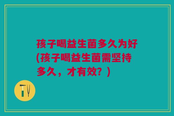 孩子喝益生菌多久为好(孩子喝益生菌需坚持多久,才有效?)