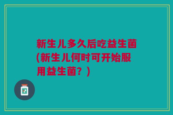 新生儿多久后吃益生菌(新生儿何时可开始服用益生菌?)