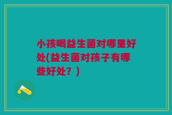 小孩喝益生菌对哪里好处(益生菌对孩子有哪些好处?) 小孩喝益生菌对哪里好处(益生菌对孩子有哪些好处?)