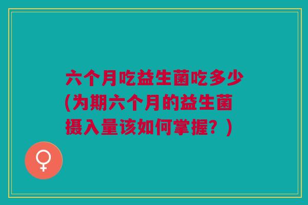 六个月吃益生菌吃多少(为期六个月的益生菌摄入量该如何掌握?)