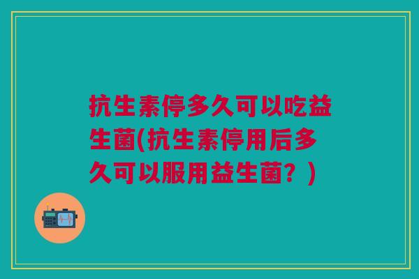 抗生素停多久可以吃益生菌(抗生素停用后多久可以服用益生菌?) 抗生素停多久可以吃益生菌(抗生素停用后多久可以服用益生菌?)